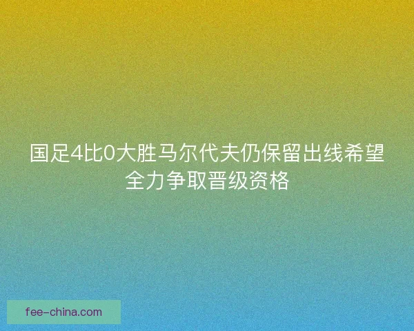 国足4比0大胜马尔代夫仍保留出线希望全力争取晋级资格