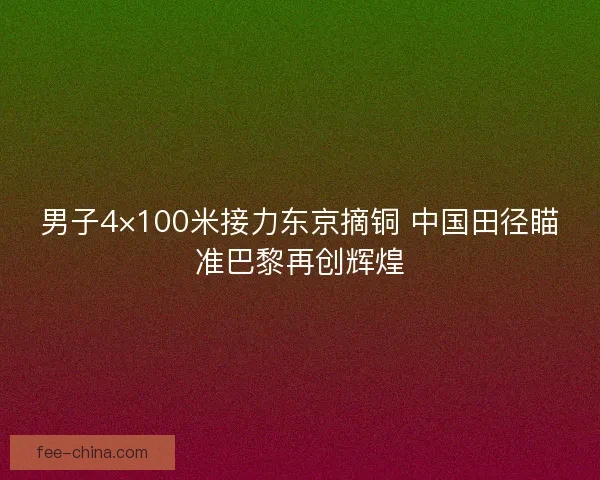 男子4×100米接力东京摘铜 中国田径瞄准巴黎再创辉煌