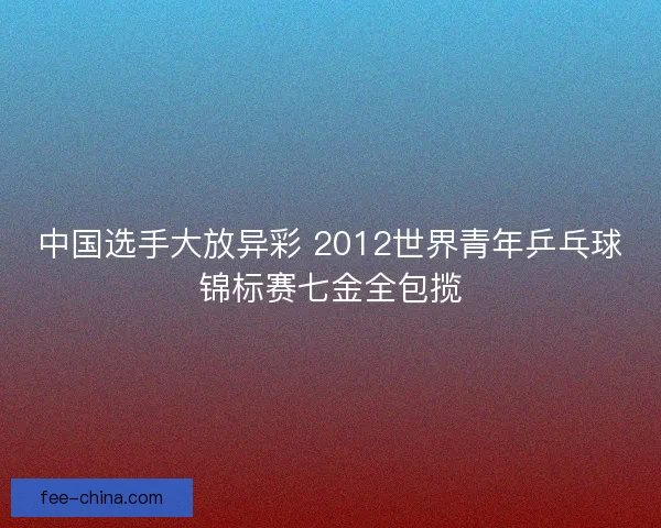 中国选手大放异彩 2012世界青年乒乓球锦标赛七金全包揽