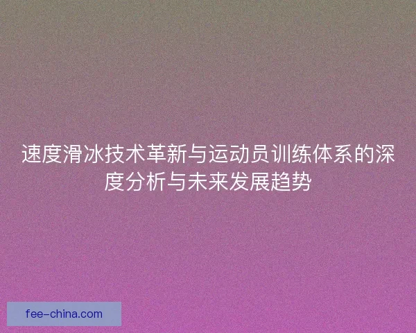 速度滑冰技术革新与运动员训练体系的深度分析与未来发展趋势