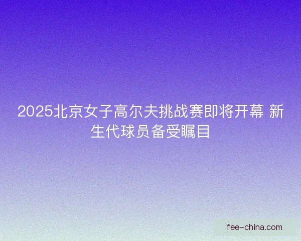 2025北京女子高尔夫挑战赛即将开幕 新生代球员备受瞩目