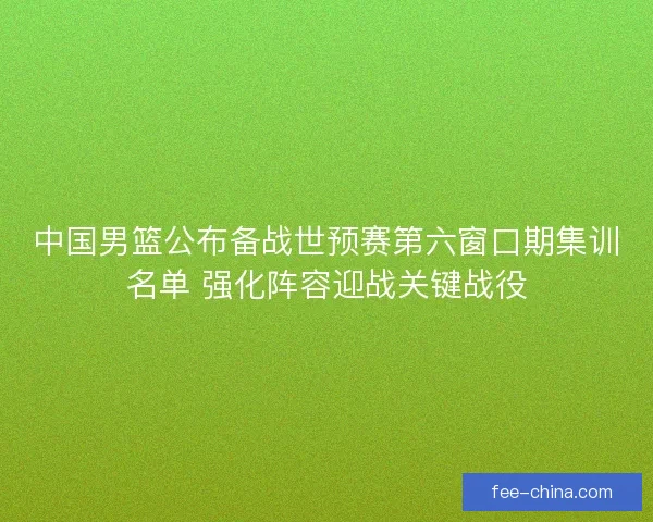 中国男篮公布备战世预赛第六窗口期集训名单 强化阵容迎战关键战役