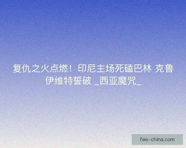 复仇之火点燃！印尼主场死磕巴林 克鲁伊维特誓破 _西亚魔咒_