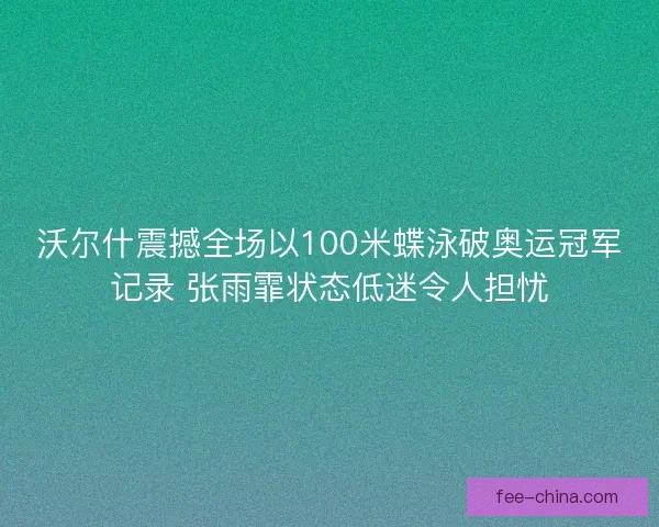 沃尔什震撼全场以100米蝶泳破奥运冠军记录 张雨霏状态低迷令人担忧