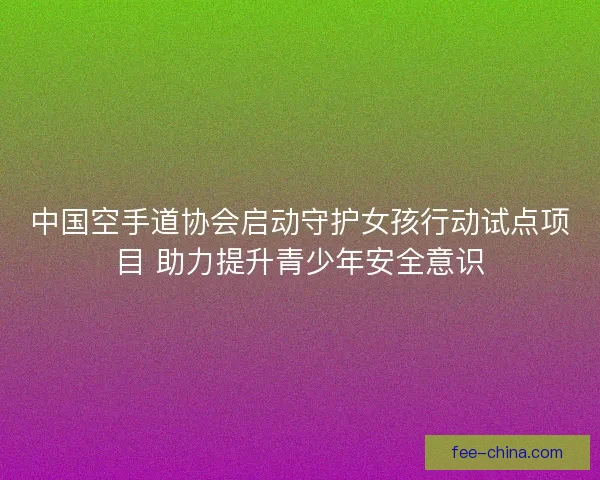 中国空手道协会启动守护女孩行动试点项目 助力提升青少年安全意识