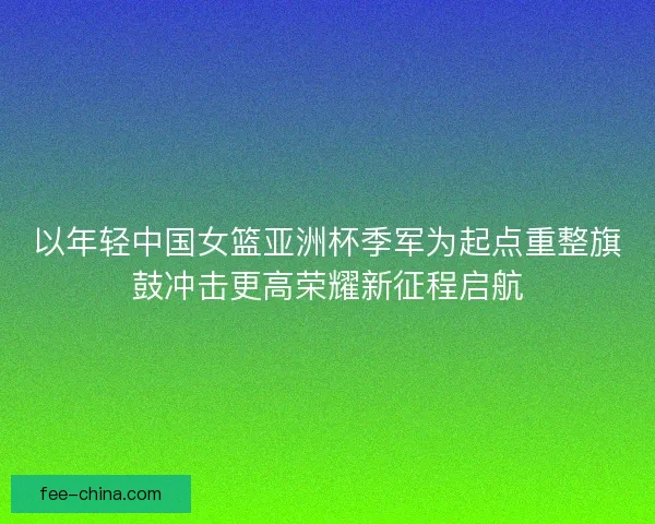 以年轻中国女篮亚洲杯季军为起点重整旗鼓冲击更高荣耀新征程启航