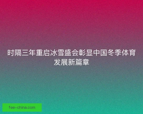 时隔三年重启冰雪盛会彰显中国冬季体育发展新篇章