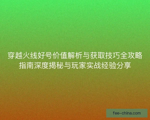 穿越火线好号价值解析与获取技巧全攻略指南深度揭秘与玩家实战经验分享