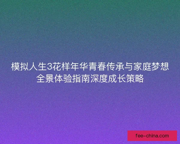 模拟人生3花样年华青春传承与家庭梦想全景体验指南深度成长策略