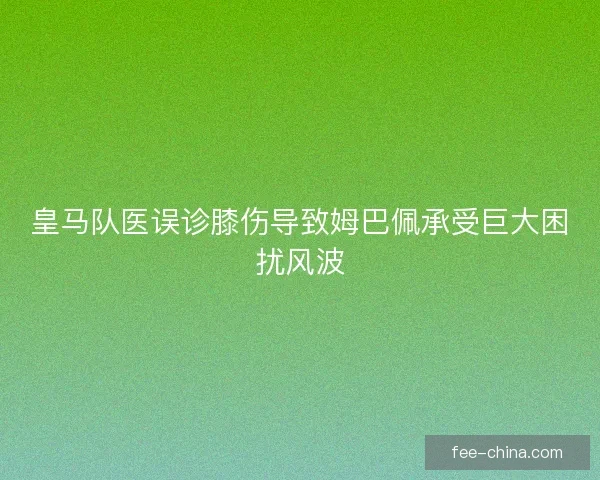 皇马队医误诊膝伤导致姆巴佩承受巨大困扰风波