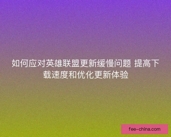 如何应对英雄联盟更新缓慢问题 提高下载速度和优化更新体验