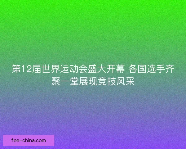 第12届世界运动会盛大开幕 各国选手齐聚一堂展现竞技风采