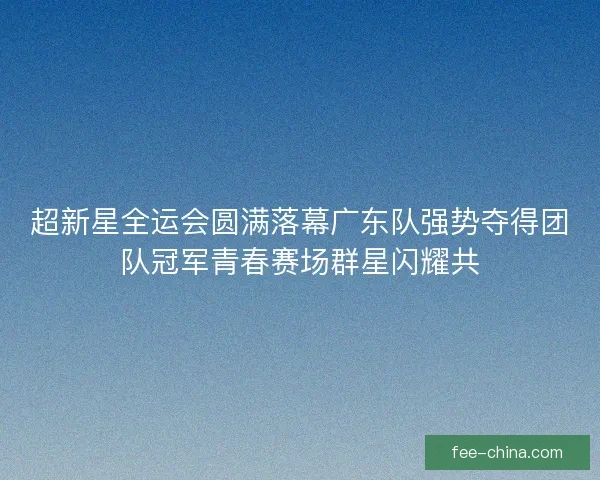 超新星全运会圆满落幕广东队强势夺得团队冠军青春赛场群星闪耀共