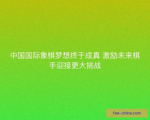 中国国际象棋梦想终于成真 激励未来棋手迎接更大挑战