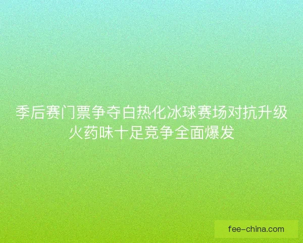 季后赛门票争夺白热化冰球赛场对抗升级火药味十足竞争全面爆发