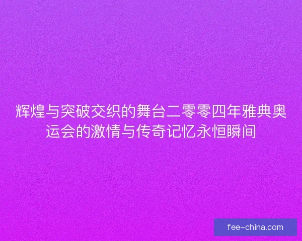 辉煌与突破交织的舞台二零零四年雅典奥运会的激情与传奇记忆永恒瞬间