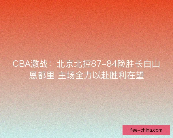 CBA激战：北京北控87-84险胜长白山恩都里 主场全力以赴胜利在望