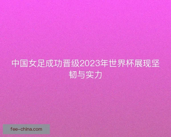 中国女足成功晋级2023年世界杯展现坚韧与实力
