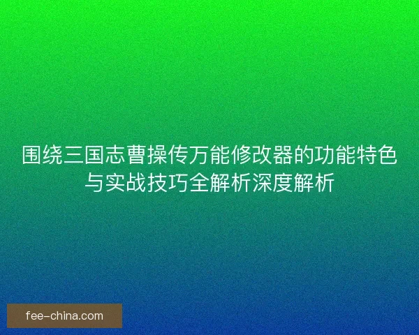 围绕三国志曹操传万能修改器的功能特色与实战技巧全解析深度解析