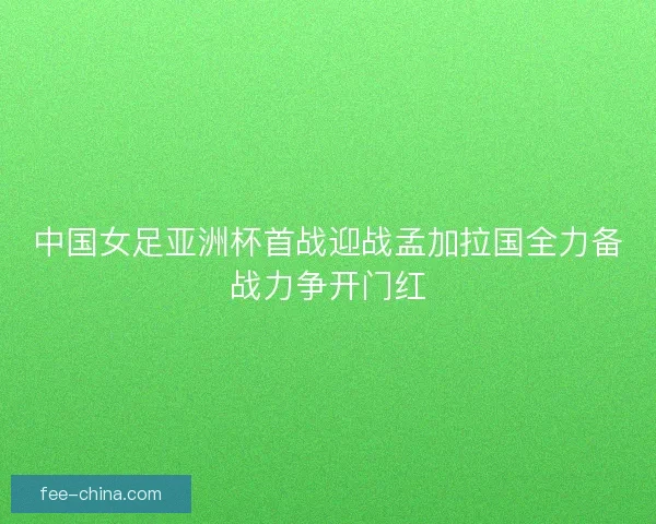 中国女足亚洲杯首战迎战孟加拉国全力备战力争开门红