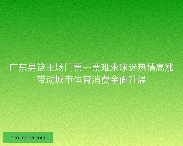 广东男篮主场门票一票难求球迷热情高涨带动城市体育消费全面升温