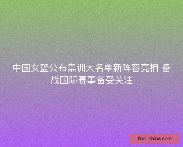 中国女篮公布集训大名单新阵容亮相 备战国际赛事备受关注