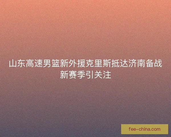 山东高速男篮新外援克里斯抵达济南备战新赛季引关注