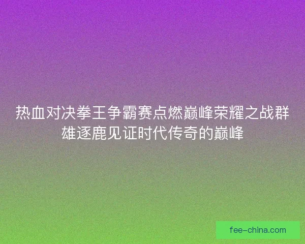 热血对决拳王争霸赛点燃巅峰荣耀之战群雄逐鹿见证时代传奇的巅峰